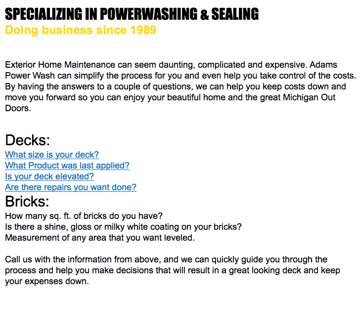 SPECIALIZING IN POWERWASHING & SEALING Doing business since 1989 Exterior Home Maintenance can seem daunting, complicated and expensive. Adams Power Wash can simplify the process for you and even help you take control of the costs. By having the answers to a couple of questions, we can help you keep costs down and move you forward so you can enjoy your beautiful home and the great Michigan Out Doors. Decks: What size is your deck? What Product was last applied? Is your deck elevated? Are there repairs you want done? Bricks: How many sq. ft. of bricks do you have? Is there a shine, gloss or milky white coating on your bricks? Measurement of any area that you want leveled. Call us with the information from above, and we can quickly guide you through the process and help you make decisions that will result in a great looking deck and keep your expenses down. 